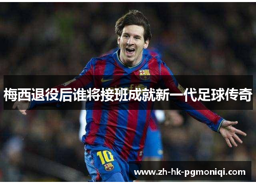 梅西退役后谁将接班成就新一代足球传奇