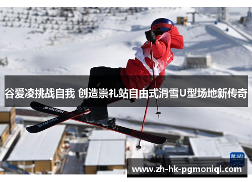 谷爱凌挑战自我 创造崇礼站自由式滑雪U型场地新传奇