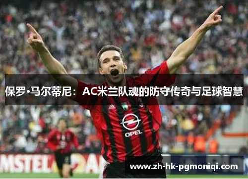 保罗·马尔蒂尼：AC米兰队魂的防守传奇与足球智慧
