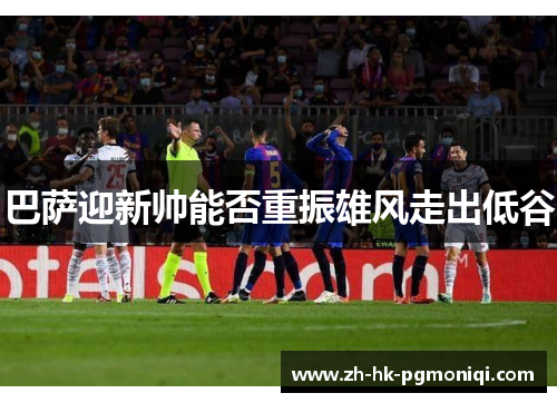 巴萨迎新帅能否重振雄风走出低谷