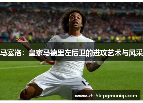 马塞洛：皇家马德里左后卫的进攻艺术与风采