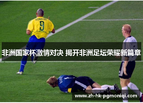 非洲国家杯激情对决 揭开非洲足坛荣耀新篇章