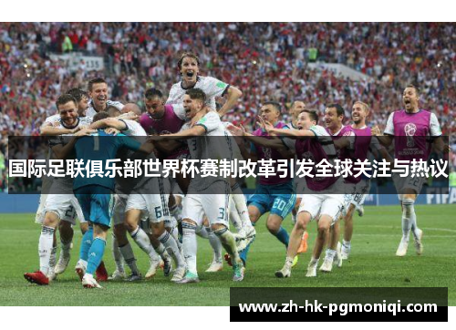 国际足联俱乐部世界杯赛制改革引发全球关注与热议