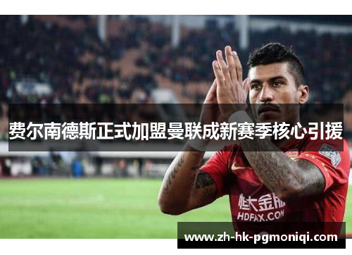 费尔南德斯正式加盟曼联成新赛季核心引援