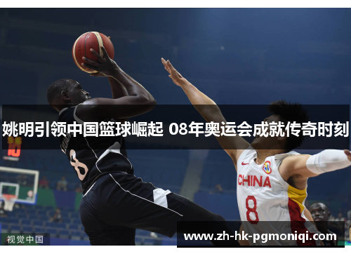 姚明引领中国篮球崛起 08年奥运会成就传奇时刻